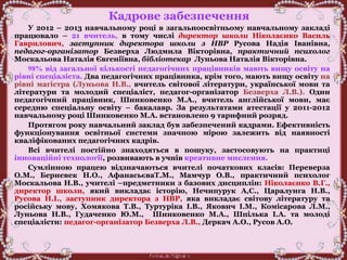Кадрове забезпечення
У 2012 – 2013 навчальному році в загальноосвітньому навчальному закладі
працювало – 21 вчитель, в тому числі директор школи Ніколаєнко Василь
Гаврилович, заступник директора школи з НВР Русова Надія Іванівна,
педагог-організатор Безверха Людмила Вікторівна, практичний психолог
Москальова Наталія Євгеніївна, бібліотекар Луньова Наталія Вікторівна.
98% від загальної кількості педагогічних працівників мають вищу освіту на
рівні спеціаліста. Два педагогічних працівника, крім того, мають вищу освіту на
рівні магістра (Луньова Н.В., вчитель світової літератури, української мови та
літератури та молодий спеціаліст, педагог-організатор Безверха Л.В.). Один
педагогічний працівник, Шинковенко М.А., вчитель англійської мови, має
середню спеціальну освіту – бакалавр. За результатами атестації у 2011-2012
навчальному році Шинковенко М.А. встановлено 9 тарифний розряд.
Протягом року навчальний заклад був забезпечений кадрами. Ефективність
функціонування освітньої системи значною мірою залежить від наявності
кваліфікованих педагогічних кадрів.
Всі вчителі постійно знаходяться в пошуку, застосовують на практиці
інноваційні технології, розвивають в учнів креативне мислення.
Сумлінною працею відзначаються вчителі початкових класів: Переверза
О.М., Берневек Н.О., АфанасьєваТ.М., Мамчур О.В., практичний психолог
Москальова Н.В., учителі –предметники з базових дисциплін: Ніколаєнко В.Г.,
директор школи, який викладає історію, Нечипурук А,С., Царалунга Н.В.,
Русова Н.І., заступник директора з НВР, яка викладає світову літературу та
російську мову, Хомякова Т.В., Туртуріка І.В., Якович І.М., Комісарова Л.М.,
Луньова Н.В., Гудаченко Ю.М., Шинковенко М.А., Шпілька І.А. та молоді
спеціалісти: педагог-організатор Безверха Л.В., Деркач А.О., Русов А.О.
 