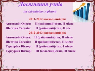 Досягнення учнів
на олімпіадах з фізики
.
2011-2012 навчальний рік
Антоневіч Олеся: ІІ (районний)етап, ІІ місце
Шестіна Євгенія: ІІ (районний)етап, ІІ міс
2012-2013 навчальний рік
Антоневіч Олеся: ІІ (районний)етап, ІІ місце
Шестіна Євгенія: ІІ (районний)етап, ІІ місце
Туртуріка Віктор: ІІ (районний)етап, І місце
Туртуріка Віктор: ІІІ (обласний)етап, ІІІ місце
 
