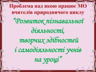 Проблема над якою працює МО
вчителів природничого циклу
“Розвиток пізнавальної
діяльності,
творчих здібностей
і самодіяльності учнів
на уроці”
 