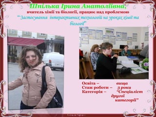 Шпілька Ірина Анатоліївна,
вчитель хімії та біології, працює над проблемою
“Застосування інтерактивних технологій на уроках хімії та
біології”
Освіта – вища
Стаж роботи – 3 роки
Категорія – “Спеціаліст
другої
категорії”
 