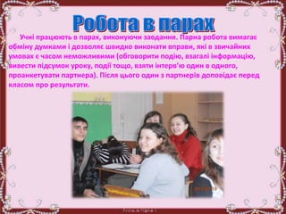 Учні працюють в парах, виконуючи завдання. Парна робота вимагає
обміну думками і дозволяє швидко виконати вправи, які в звичайних
умовах є часом неможливими (обговорити подію, взагалі інформацію,
вивести підсумок уроку, події тощо, взяти інтерв’ю один в одного,
проанкетувати партнера). Після цього один з партнерів доповідає перед
класом про результати.
 