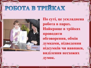 По суті, це ускладнена
робота в парах.
Найкраще в трійках
проводити
обговорення, обмін
думками, підведення
підсумків чи навпаки,
виділення несхожих
думок.
 