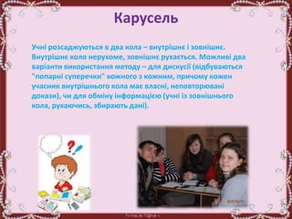 Карусель
Учні розсаджуються в два кола – внутрішнє і зовнішнє.
Внутрішнє коло нерухоме, зовнішнє рухається. Можливі два
варіанти використання методу – для дискусії (відбуваються
"попарні суперечки" кожного з кожним, причому кожен
учасник внутрішнього кола має власні, неповторювані
докази), чи для обміну інформацією (учні із зовнішнього
кола, рухаючись, збирають дані).
 