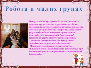 Найсуттєвішим тут є розподіл ролей: "спікер" –
керівник групи (слідкує за регламентом під час
обговорення, зачитує завдання, визначає доповідача,
заохочує групу до роботи), "секретар" (веде записи
результатів роботи, допомагає при підведенні
підсумків та їх виголошенні), "посередник"
(стежить за часом, заохочує групу до роботи),
"доповідач" (чітко висловлює думку групи,
доповідає про результати роботи групи).
Можливим є виділення експертної групи з
сильніших учнів. Вони працюють самостійно, а при
оголошенні результатів рецензують та доповнюють
інформацію.
 