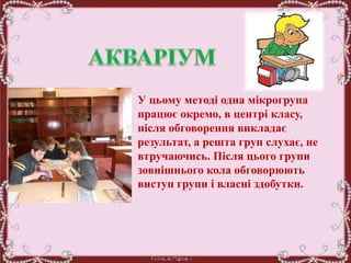 У цьому методі одна мікрогрупа
працює окремо, в центрі класу,
після обговорення викладає
результат, а решта груп слухає, не
втручаючись. Після цього групи
зовнішнього кола обговорюють
виступ групи і власні здобутки.
 
