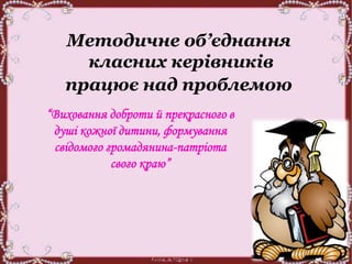 Методичне об’єднання
класних керівників
працює над проблемою
“Виховання доброти й прекрасного в
душі кожної дитини, формування
свідомого громадянина-патріота
свого краю”
 