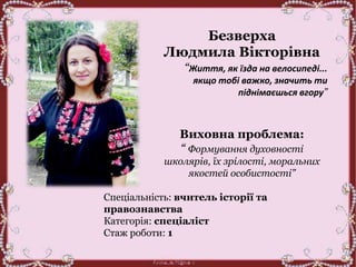Безверха
Людмила Вікторівна
“Життя, як їзда на велосипеді...
якщо тобі важко, значить ти
піднімаєшься вгору”
Виховна проблема:
“ Формування духовності
школярів, їх зрілості, моральних
якостей особистості”
Спеціальність: вчитель історії та
правознавства
Категорія: спеціаліст
Стаж роботи: 1
 