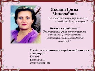 Якович Ірина
Миколаївна
“Не завжди говори, що знаєш, а
завжди знай,що говориш”
Виховна проблема: “
Згуртування учнів колективу та
виховання у кожного учня
найкращих загальнолюдських
якостей ”
Спеціальність: вчитель української мови та
літератури
Клас: 6
Категорія: І
Стаж роботи: 16
 