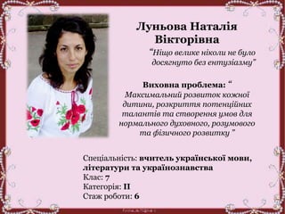 Луньова Наталія
Вікторівна
“Ніщо велике ніколи не було
досягнуто без ентузіазму”
Виховна проблема: “
Максимальний розвиток кожної
дитини, розкриття потенційних
талантів та створення умов для
нормального духовного, розумового
та фізичного розвитку ”
Спеціальність: вчитель української мови,
літератури та українознавства
Клас: 7
Категорія: ІІ
Стаж роботи: 6
 
