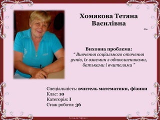 Хомякова Тетяна
Василівна
“”
Виховна проблема:
“ Вивчення соціального оточення
учнів, їх взаємин з однокласниками,
батьками і вчителями ”
Спеціальність: вчитель математики, фізики
Клас: 10
Категорія: І
Стаж роботи: 36
 