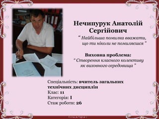 Нечипурук Анатолій
Сергійович
“ Найбільша помилка вважати,
що ти ніколи не помиляєшся ”
Виховна проблема:
“ Створення класного колективу
як виховного середовища ”
Спеціальність: вчитель загальних
технічних дисциплін
Клас: 11
Категорія: І
Стаж роботи: 26
 