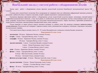 Навчальний заклад у системі роботи з обдарованими дітьми
Значну увагу роботі з обдарованими дітьми приділяє педагогічний колектив Оникіївської загальноосвітньої школи І-ІІІ
ступенів.
Головна увага педагогічного колективу була зосереджена на створенні умов для здійснення диференціації навчання, розвитку
розумових здібностей учнів, їх творчого мислення, потреб і навиків самоосвіти і самовдосконалення.
Основними формами ефективної роботи з обдарованими дітьми педагогічний колектив вважає, насамперед, високий рівень
професійної компетентності вчителів, у тому числі рівень їх особистісних якостей, відповідну систему стимулювання учнів та своїх
колег, розробку педагогічного інструментарію для підготовки високоінтелектуального, творчо мислячого, гармонійно розвиненого
підростаючого покоління з високим рівнем самореалізації знань, умінь, навичок.
Тільки енергійні та творчі вчителі можуть виховати активних та здібних учнів. Це своєрідна співпраця «вчитель-учень»,
«учень-вчитель». Результатом цієї співпраці є перемоги наших учнів у різноманітних конкурсах, олімпіадах, спортивних змаганнях,
інтелектуальних турнірах.
Учні нашої школи беруть активну участь у ІІ – ІV етапах Всеукраїнських учнівських олімпіад базових дисциплін.
Переможцями ІІ етапу стали:
• математика – ІІІ місце – Кравченко Оксана, учениця 10 класу;
• історія – І місце – Туртуріка Віктор, учень 11 класу;
• географія – ІІ місце – Кравченко Оксана, учениця 10 класу;
ІІІ місце – Туртуріка Віктор, учень 11 класу;
• трудове навчання – І місце – Гудаченко Валерія, учениця 8 класу;
І місце – Попов Олександр, учень 9 класу;
І місце – Статівка Віктор, учень11 класу;
• хімія – ІІ місце – Кравченко Оксана, учениця 10 класу;
• фізика – І місце – Туртуріка Віктор, учень 11 класу;
ІІ місце – Шестіна Євгенія, учениця 10 класу;
ІІІ місце – Антоневіч Олеся, учениця 8 класу;
• фізична культура і спорт – ІІ місце – Мамчур Анатолій, учень 11 класу.
Переможцями ІІІ етапу стали:
• трудове навчання – ІІ місце – Попов Олександр, учень 9 класу;
ІІ місце – Статівка Віктор, учень11 класу;
• фізика – ІІІ місце – Туртуріка Віктор, учень 11 класу.
 