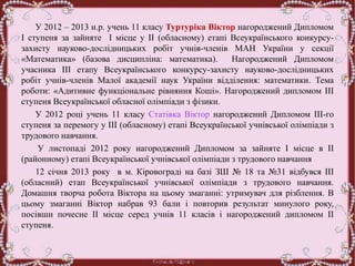 У 2012 – 2013 н.р. учень 11 класу Туртуріка Віктор нагороджений Дипломом
І ступеня за зайняте І місце у ІІ (обласному) етапі Всеукраїнського конкурсу-
захисту науково-дослідницьких робіт учнів-членів МАН України у секції
«Математика» (базова дисципліна: математика). Нагороджений Дипломом
учасника ІІІ етапу Всеукраїнського конкурсу-захисту науково-дослідницьких
робіт учнів-членів Малої академії наук України відділення: математики. Тема
роботи: «Адитивне функціональне рівняння Коші». Нагороджений дипломом ІІІ
ступеня Всеукраїнської обласної олімпіади з фізики.
У 2012 році учень 11 класу Статівка Віктор нагороджений Дипломом ІІІ-го
ступеня за перемогу у ІІІ (обласному) етапі Всеукраїнської учнівської олімпіади з
трудового навчання.
У листопаді 2012 року нагороджений Дипломом за зайняте І місце в ІІ
(районному) етапі Всеукраїнської учнівської олімпіади з трудового навчання
12 січня 2013 року в м. Кіровограді на базі ЗШ № 18 та №31 відбувся ІІІ
(обласний) етап Всеукраїнської учнівської олімпіади з трудового навчання.
Домашня творча робота Віктора на цьому змаганні: утримувач для різблення. В
цьому змаганні Віктор набрав 93 бали і повторив результат минулого року,
посівши почесне ІІ місце серед учнів 11 класів і нагороджений дипломом ІІ
ступеня.
 
