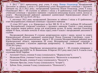 У 2012 - 2013 навчальному році учень 9 класу Попов Олександр нагороджений
Дипломом за зайняте І місце в ІІ (районному) етапі Всеукраїнської олімпіади з трудового
навчання від 18.11.2012 року.; нагороджений Грамотою Попов Олександр, учень 9 класу
Оникіївської ЗШ І – ІІІ ступенів за зайняте І місце у ІІ (районному) етапі Всеукраїнської
учнівської олімпіади з трудового навчання з підписом начальника відділу освіти, молоді та
спорту Маловисківської районної державної адміністрації Кіровоградської області О.
Руденка ( наказ №5 від 02.01.2013р.).
У листопаді 2012 року нагороджений Дипломом за зайняте І місце в ІІ (районному)
етапі Всеукраїнської учнівської олімпіади з трудового навчання .
12 січня 2013 року в м. Кіровограді на базі ЗШ № 18 та №31 відбувся ІІІ (обласний)
етап Всеукраїнської учнівської олімпіади з трудового навчання. Однією з умов конкурсу
була домашня творча робота: ручка для відвідувачів музею. В цьому змаганні Олександр
набрав 93 бали, посівши почесне ІІ місце серед учнів 9 класів і нагороджений дипломом ІІ
ступеня.
Нагороджений Дипломом ІІ ступеня департаментом освіти і науки, молоді та спорту
Кіровоградської обласної державної адміністрації Попов Олексанр Сергійович, учень 9
класу Оникіївської загальноосвітньої школи І- ІІІ ступенів Маловисківської районної ради
Кіровоградської області, переможець ІІІ етапу Всеукраїнської учнівської олімпіади з
трудового навчання з підписом директора департаменту Е. Лещенко ( наказ №149 від
15.04.2013 року).
П’ять років поспіль Оникіївська загальноосвітня школа І – ІІІ ступенів співпрацює з
МАН України при КДПУ ім. В. Винниченка. В березні 2013 року наші учні 8, 9 класів стали
слухачами МАН України:
• Антоневіч Олеся, учениця 8 класу (спеціальність “Журналістика”);
• Медведева Юлія, учениця 8 класу (спеціальність “Валеологія та медицина”);
• Гудаченко Валерія, учениця 8 класу (спеціальність “Біологія”);
• Левченко Ярослав, учень 8 класу (спеціальність “Історія”);
• Зубчик Лілія, учениця 9 класу (спеціальність “Психологія”).
 