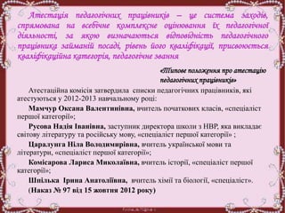 Атестація педагогічних працівників – це система заходів,
спрямована на всебічне комплексне оцінювання їх педагогічної
діяльності, за якою визначаються відповідність педагогічного
працівника займаній посаді, рівень його кваліфікації, присвоюється
кваліфікаційна категорія, педагогічне звання
«Типове положення про атестацію
педагогічних працівників»
Атестаційна комісія затвердила списки педагогічних працівників, які
атестуються у 2012-2013 навчальному році:
Мамчур Оксана Валентинівна, вчитель початкових класів, «спеціаліст
першої категорії»;
Русова Надія Іванівна, заступник директора школи з НВР, яка викладає
світову літературу та російську мову, «спеціаліст першої категорії» ;
Царалунга Ніла Володимирівна, вчитель української мови та
літератури, «спеціаліст першої категорії»;
Комісарова Лариса Миколаївна, вчитель історії, «спеціаліст першої
категорії»;
Шпілька Ірина Анатоліївна, вчитель хімії та біології, «спеціаліст».
(Наказ № 97 від 15 жовтня 2012 року)
 