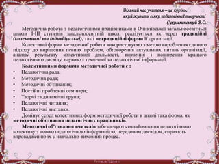 Вільний час учителя – це корінь,
який живить гілки педагогічної творчості
Сухомлинський В.О.
Методична робота з педагогічними працівниками в Оникіївської загальноосвітньої
школи І-ІІІ ступенів загальноосвітній школі реалізується як через традиційні
(колективні та індивідуальні), так і нетрадиційні форми її організації.
Колективні форми методичної роботи використовуємо з метою вироблення єдиного
підходу до вирішення певних проблем, обговорення актуальних питань організації,
аналізу результату колективної діяльності, вивчення і поширення кращого
педагогічного досвіду, науково - технічної та педагогічної інформації.
Колективними формами методичної роботи є :
• Педагогічна рада;
• Методична рада;
• Методичні об'єднання;
• Постійні проблемні семінари;
• Творчі та динамічні групи;
• Педагогічні читання;
• Педагогічні виставки.
Домінує серед колективних форм методичної роботи в школі така форма, як
методичні об'єднання педагогічних працівників.
Методичні об'єднання вчителів забезпечують ознайомлення педагогічного
колективу з новою педагогічною інформацією, передовим досвідом, сприяють
впровадженню їх у навчально-виховний процес.
 