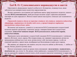 Ідеї В. О. Сухомлинського впроваджуємо в життя
Ефективність формування творчої особистості, безперечно, підвищується, якщо
забезпечується використання педагогіки народознавства.
Велике значення в дослідженні цієї проблеми мають праці видатного педагога, нашого
земляка В.О.Сухомлинського, який розглядав питання теорії і практики виховання
школярів на ідеях народності. Вчителі нашої школи наслідують геніальні ідеї талановитого
педагога.
Справжній вчитель ніколи не перестає вчитися: він вчиться, читаючи педагогічну
літературу, звертаючись до досвіду своїх колег, у процесі творчого вирішення
повсякденних педагогічних задач.
Втілюючи ідеї педагога, гуманіста та мислителя В.О.Сухомлинського педагогічний
колектив щорічно організовує тематичні заходи з використанням його педагогічної
спадщини: педагогічні читання творів В.О.Сухомлинського, педагогічні наради,
педагогічні дебати.
Провідною ідеєю виховання у педагогічній спадщині В.О.Сухомлинського є синівська
вірність Вітчизні, землі, народу. Він підкреслював, що справжнє народження дитини як
громадянина відбувається тоді, коли дитина відчує себе частиною народу, і в ній, як
сонячний промінь у краплі води, відображається багатовікова історія цього народу.
Він вважав, що джерелом, яке живить могутнє почуття любові до Вітчизни, є любов до
матері, батька, рідного куточка землі.
Вчителі початкових класів на уроках вчать вихованців «вслухатися»; «вдивлятися»,
підмічати все, що оточує їх. На уроках учнів знайомлять з казками В.О.Сухомлинського. А
під час екскурсій в природу вчителі вчать дітей складати невеличкі оповідання та казки про
природу.
 