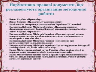 Нормативно-правові документи, що
регламентують організацію методичної
роботи:
• Закон України «Про освіту»
• Закон України «Про загальну середню освіту»
• Національна доктрина розвитку освіти України в ХХІ столітті
• Постанова Кабінету МіністрівУкраїни «Про затвердження
Державного стандарту базової і повної загальної середньої освіти»
• Закон України «Про мови»
• Постанова Кабінету Міністрів України «Про невідкладні заходи
щодо запровадження зовнішнього незалежного оцінювання та
моніторингу якості освіти»
• Постанова Кабінету Міністрів України «Положення про
загальноосвітній навчальний заклад»
• Постанова Кабінету Міністрів України «Про затвердження Інструкції
з обліку дітей і підлітків шкільного віку»
• Наказ Міністерства освіти і науки України «Про прийом дітей до
першого класу загальноосвітніх навчальних закладів»
• Наказ Міністерства освіти і науки України «Про запровадження 12 –
бальної шкали оцінювання навчальних досягнень учнів у системі
загальної середньої освіти»
 