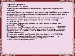 • Державні програми
• Типові навчальні плани
• Нормативно-правова база проведення Державної підсумкової
атестації
• Інформаційно-методична база впровадження профільного навчання
• Програмно-методичне забезпечення атестації загальноосвітнього
навчального закладу
• Положення про фізичне виховання в загальноосвітніх закладах
• Положення про Всеукраїнську українознавчу гру- конкурс
«СОНЯШНИК »
• Положення про Всеукраїнський інтерактивний конкурс юних
істориків «ЛЕЛЕКА »
• Положення про Міжнародний математичний конкурс «КЕНГУРУ»
• Положення про Всеукраїнський природничий конкурс «Колосок-
осінній», «АСТРО-ГЕО-ЕКО-КОЛОСОК», або «Колосок-весняний»,
«Смішний колосок»
• Положення про Всеукраїнський фізичний конкурс «ЛЕВЕНЯ»
• Положення про щорічну Всеукраїнську природознавчу гру
«ГЕЛІАНТУС- природознавство для дорослих»
• Закон України «Про відпустки»
 