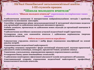 На базі Оникіївської загальноосвітньої школи
І-ІІІ ступенів працює
“Школа молодого вчителя”
Діяльність “Школи молодого вчителя” спрямована на вирішення таких
завдань:
забезпечення засвоєння й використання найраціональніших методів і прийомів
навчання та виховання школярів;
постійне підвищення рівня загальнодидактичної й методичної підготовки педагога
для організації та здійснення навчально-виховного процесу;
обмін досвідом, пропаганда та здійснення нових підходів до організації навчання й
виховання;
забезпечення постійного засвоєння сучасної педагогічної теорії і практики;
створення умов для самоосвіти вчителя і здійснення керівництва творчою
діяльністю педагогів.
Робота молодого вчителя передбачає:
діагностику утруднень вчителя і вибір форм підвищення кваліфікації на основі
аналізу потреб;
вдосконалення педагогічної майстерності;
розробку основних напрямків і форм активізації пізнавальної, науково-практичної
діяльності учнів (олімпіади, конкурси, предметні Тижні, аукціони знань);
вивчення, узагальнення, впровадження кращого перспективного досвіду;
створення банку даних інноваційних технологій;
здійснення моніторингу ефективної діяльності членів методичного об'єднання;
наставницький супровід становлення педагогічної майстерності, професійної
компетентності молодих вчителів.
 