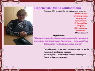 Переверза Олена Миколаївна
Голова МО вчителів початкових класів
Учитись важко,
а учити ще важче.
Але не мусиш
зупинятись ти.
Як дітям віддаси
найкраще ,
То й сам сягнеш
нової висоти.
М.Сигнаївський
Проблема:
“Використання інтерактивних методів навчання
на уроках математики. Проектно – технологічна
діяльність учнів початкових класів”
Спеціальність: вчитель початкових класів
Класний керівник 1 класу
Категорія: «Спеціаліст вищої категорії»
Стаж роботи: 24 роки
 