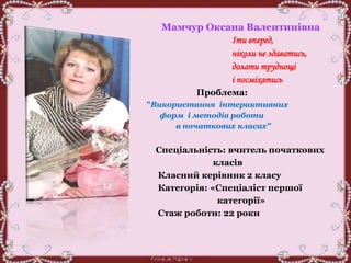 Мамчур Оксана Валентинівна
Іти вперед,
ніколи не здаватись,
долати труднощі
і посміхатись
Проблема:
"Використання інтерактивних
форм і методів роботи
в початкових класах"
Спеціальність: вчитель початкових
класів
Класний керівник 2 класу
Категорія: «Спеціаліст першої
категорії»
Стаж роботи: 22 роки
 