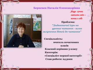 Берневек Наталія Олександрівна
Якщо хочеш
змінити світ –
почни з себе
Проблема:
"Дидактичні ігри на
уроках читання - шлях
залучення дітей до читання"
Спеціальність:
вчитель початкових
класів
Класний керівник 3 класу
Категорія:
«Спеціаліст першої категорії»
Стаж роботи: 24 роки
 