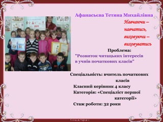 Афанасьєва Тетяна Михайлівна
Навчаючи –
навчатись,
виховуючи –
виховуватись
Проблема:
"Розвиток читацьких інтересів
в учнів початкових класів"
Спеціальність: вчитель початкових
класів
Класний керівник 4 класу
Категорія: «Спеціаліст першої
категорії»
Стаж роботи: 32 роки
 