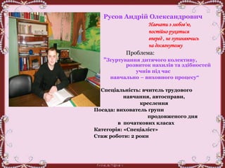 Русов Андрій Олександрович
Навчати з любов‘ю,
постійно рухатися
вперед , не зупиняючись
на досягнутому
Проблема:
"Згуртування дитячого колективу,
розвиток нахилів та здібностей
учнів під час
навчально – виховного процесу“
Спеціальність: вчитель трудового
навчання, автосправи,
креслення
Посада: вихователь групи
продовженого дня
в початкових класах
Категорія: «Спеціаліст»
Стаж роботи: 2 роки
 