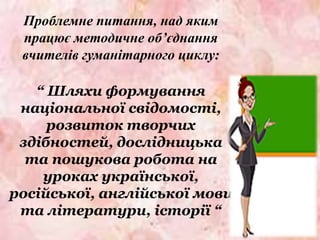 Проблемне питання, над яким
працює методичне об’єднання
вчителів гуманітарного циклу:
“ Шляхи формування
національної свідомості,
розвиток творчих
здібностей, дослідницька
та пошукова робота на
уроках української,
російської, англійської мови
та літератури, історії “
 