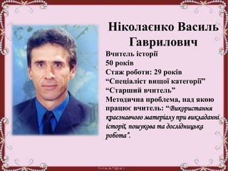 Ніколаєнко Василь
Гаврилович
Вчитель історії
50 років
Стаж роботи: 29 років
“Спеціаліст вищої категорії”
“Старший вчитель”
Методична проблема, над якою
працює вчитель: “Використання
краєзнавчого матеріалу при викладанні
історії, пошукова та дослідницька
робота”.
 