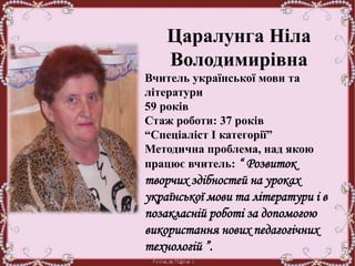 Царалунга Ніла
Володимирівна
Вчитель української мови та
літератури
59 років
Стаж роботи: 37 років
“Спеціаліст І категорії”
Методична проблема, над якою
працює вчитель: “ Розвиток
творчих здібностей на уроках
української мови та літератури і в
позакласній роботі за допомогою
використання нових педагогічних
технологій ”.
 