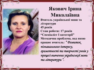 Якович Ірина
Миколаївна
Вчитель української мови та
літератури
45 років
Стаж роботи: 17 років
“Спеціаліст І категорії”
Методична проблема, над якою
працює вчитель: “ Розвиток
пізнавального інтересу,
грамотності та творчості учнів у
процесі вивчення української мови
та літератури “.
 