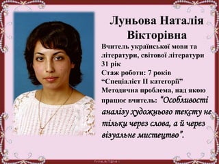 Луньова Наталія
Вікторівна
Вчитель української мови та
літератури, світової літератури
31 рік
Стаж роботи: 7 років
“Спеціаліст ІІ категорії”
Методична проблема, над якою
працює вчитель: “Особливості
аналізу художнього тексту не
тільки через слова, а й через
візуальне мистецтво”.
 
