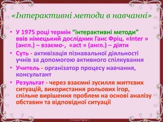 «Інтерактивні методи в навчанні»
• У 1975 році термін “інтерактивні методи”
ввів німецький дослідник Ганс Фріц. «Inter »
(англ.) – взаємо-, «act » (англ.) – діяти
• Суть - активізація пізнавальної діяльності
учнів за допомогою активного спілкування
• Учитель - організатор процесу навчання,
консультант
• Результат - через взаємні зусилля життєвих
ситуацій, використання рольових ігор,
спільне вирішення проблем на основі аналізу
обставин та відповідної ситуації
 