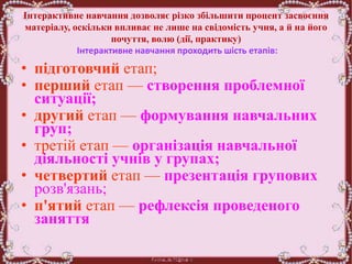 Інтерактивне навчання дозволяє різко збільшити процент засвоєння
матеріалу, оскільки впливає не лише на свідомість учня, а й на його
почуття, волю (дії, практику)
Інтерактивне навчання проходить шість етапів:
• підготовчий етап;
• перший етап — створення проблемної
ситуації;
• другий етап — формування навчальних
груп;
• третій етап — організація навчальної
діяльності учнів у групах;
• четвертий етап — презентація групових
розв'язань;
• п'ятий етап — рефлексія проведеного
заняття
 