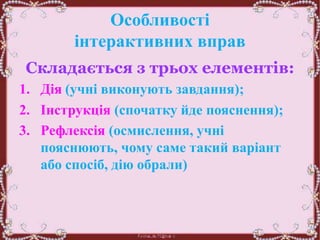 Особливості
інтерактивних вправ
Складається з трьох елементів:
1. Дія (учні виконують завдання);
2. Інструкція (спочатку йде пояснення);
3. Рефлексія (осмислення, учні
пояснюють, чому саме такий варіант
або спосіб, дію обрали)
 