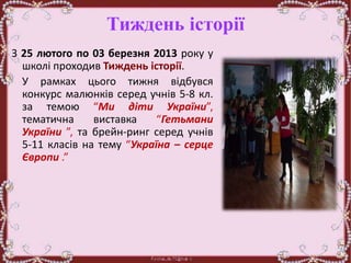 Тиждень історії
З 25 лютого по 03 березня 2013 року у
школі проходив Тиждень історії.
У рамках цього тижня відбувся
конкурс малюнків серед учнів 5-8 кл.
за темою “Ми діти України”,
тематична виставка “Гетьмани
України ”, та брейн-ринг серед учнів
5-11 класів на тему “Україна – серце
Європи .”
 