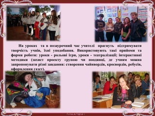 На уроках та в позаурочний час учителі прагнуть підтримувати
творчість учнів, їхні уподобання. Використовують такі прийоми та
форми роботи: уроки - рольові ігри, уроки - театралізації; інтерактивні
методики (захист проекту групою чи поодинці, де учням можна
запропонувати різні завдання: створення чайнвордів, кросвордів, ребусів,
оформлення газет).
 
