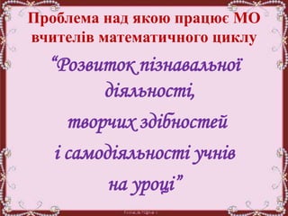 Проблема над якою працює МО
вчителів математичного циклу
“Розвиток пізнавальної
діяльності,
творчих здібностей
і самодіяльності учнів
на уроці”
 