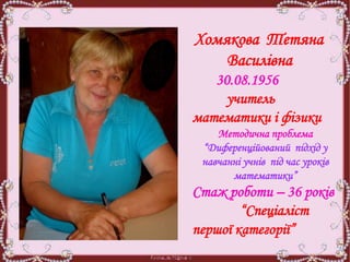 Хомякова Тетяна
Василівна
30.08.1956
учитель
математики і фізики
Методична проблема
“Диференційований підхід у
навчанні учнів під час уроків
математики”
Стаж роботи – 36 років
“Спеціаліст
першої категорії”
 