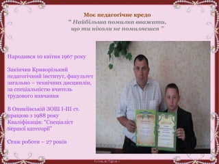 Народився 10 квітня 1967 року
Закінчив Криворізький
педагогічний інститут, факультет
загально – технічних дисциплін,
за спеціальністю вчитель
трудового навчання
В Оникіївській ЗОШ І-ІІІ ст.
працюю з 1988 року
Кваліфікація: “Спеціаліст
першої категорії”
Стаж роботи – 27 років
Моє педагогічне кредо
“ Найбільша помилка вважати,
що ти ніколи не помиляєшся ”
 