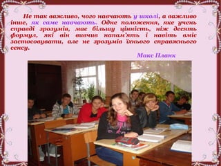 Не так важливо, чого навчають у школі, а важливо
інше, як саме навчають. Одне положення, яке учень
справді зрозумів, має більшу цінність, ніж десять
формул, які він вивчив напам’ять і навіть вміє
застосовувати, але не зрозумів їхнього справжнього
сенсу.
Макс Планк
 