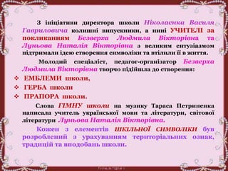 З ініціативи директора школи Ніколаєнка Василя
Гавриловича колишні випускники, а нині УЧИТЕЛІ за
покликанням Безверха Людмила Вікторівна та
Луньова Наталія Вікторівна з великим ентузіазмом
підтримали ідею створення символіки та втілили її в життя.
Молодий спеціаліст, педагог-організатор Безверха
Людмила Вікторівна творчо підійшла до створення:
 ЕМБЛЕМИ школи,
 ГЕРБА школи
 ПРАПОРА школи.
Слова ГІМНУ школи на музику Тараса Петриненка
написала учитель української мови та літератури, світової
літератури Луньова Наталія Вікторівна.
Кожен з елементів ШКІЛЬНОЇ СИМВОЛІКИ був
розроблений з урахуванням територіальних ознак,
традицій та вподобань школи.
 