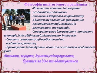 Філософія педагогічного працівника
-Розвивати,навчатиі виховувати
особистість одночасно.
-Створення здорового мікроклімату
вдитячому колективі,формування
позитивних емоцій,взаєминїх
регулювання такорекція.
-Створення умовдля розвитку інтелекту
школярів,їхніх здібностей, пізнавальних інтересів.
-Сприятисамореалізаціїособистості та
всебічному розвитку.
-Враховуватиіндивідуальні,віковітапсихологічні особливості
учнів.
 