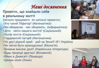 Наші досягненняНаші досягнення
Проекти, що знайшли себе
в реальному житті
(почали працювати як шкільні проекти):
•Хто такий Піфагор? (Математика)
•Ми обираємо – нас обирають. (Інформатика)
•Діти – квіти нашого життя? (Соціальний)
•Колір життя (Соціальний)
•Гордовитий пагорб (Математика)
•Чи досі рідний край – рай на Землі? (Я і Україна)
•Чи легко бути крокодилом? (Біологія)
•Кинемо виклик долі! (Українська література)
•Будь природі другом! (Виховний)
•Вікно в Дивосвіт (Природа)
•Цікава хімія (Хімія)
 