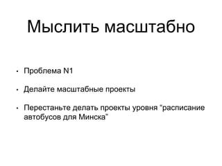 Мыслить масштабно
• Проблема N1
• Делайте масштабные проекты
• Перестаньте делать проекты уровня “расписание
автобусов для Минска”
 