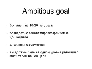 Ambitious goal
• большая, на 10-20 лет, цель
• совпадать с вашим мировоззрением и
ценностями
• сложная, но возможная
• вы должны быть на одном уровне развития с
масштабом вашей цели
 