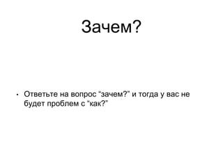 Зачем?
• Ответьте на вопрос “зачем?” и тогда у вас не
будет проблем с “как?”
 