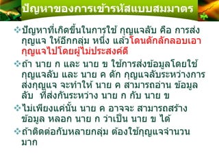 ปัญหาของการเข้ารหัสแบบสมมาตร
ปัญหาที่เกิดขึ้นในการใช ้กุญแจลับ คือ การส่ง
กุญแจ ให ้อีกกลุ่ม หนึ่ง แล ้วโดนดักลักลอบเอา
กุญแจไปโดยผู้ไม่ประสงค์ดี
ถ ้า นาย ก และ นาย ข ใช ้การส่งข ้อมูลโดยใช ้
กุญแจลับ และ นาย ค ดัก กุญแจลับระหว่างการ
ส่งกุญแจ จะทาให ้นาย ค สามารถอ่าน ข ้อมูล
ลับ ที่ส่งกันระหว่าง นาย ก กับ นาย ข
ไม่เพียงแค่นั้น นาย ค อาจจะ สามารถสร ้าง
ข ้อมูล หลอก นาย ก ว่าเป็น นาย ข ได ้
ถ ้าติดต่อกับหลายกลุ่ม ต ้องใช ้กุญแจจานวน
มาก
 